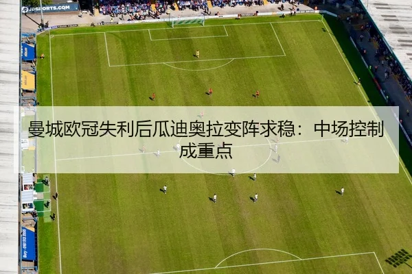 曼城欧冠失利后瓜迪奥拉变阵求稳：中场控制成重点